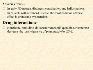 Adverse effects:-
 In early PD nausea, dizziness, constipation, and hallucinations.
 In patients with advanced disease, the most common adverse
effect is orthostatic hypotension.
Drug interaction:-
 cimetidine, ranitidine, diltiazem, verapamil, quinidine,triamterene
decrease the oral clearance of pramipexole by 20%.
 