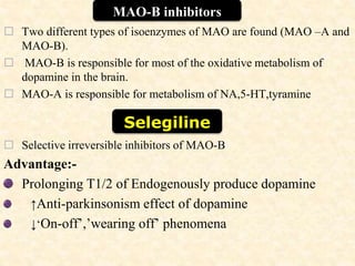  Two different types of isoenzymes of MAO are found (MAO –A and
MAO-B).
 MAO-B is responsible for most of the oxidative metabolism of
dopamine in the brain.
 MAO-A is responsible for metabolism of NA,5-HT,tyramine
 Selective irreversible inhibitors of MAO-B
Advantage:-
Prolonging T1/2 of Endogenously produce dopamine
↑Anti-parkinsonism effect of dopamine
↓‘On-off’,’wearing off’ phenomena
MAO-B inhibitors
Selegiline
 