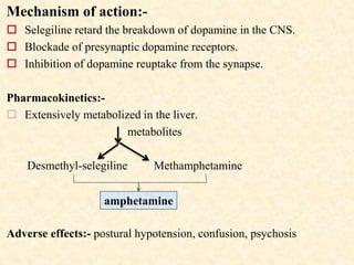 Mechanism of action:-
 Selegiline retard the breakdown of dopamine in the CNS.
 Blockade of presynaptic dopamine receptors.
 Inhibition of dopamine reuptake from the synapse.
Pharmacokinetics:-
 Extensively metabolized in the liver.
metabolites
Desmethyl-selegiline Methamphetamine
Adverse effects:- postural hypotension, confusion, psychosis
amphetamine
 