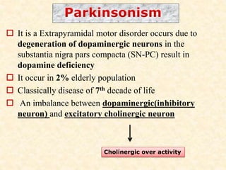  It is a Extrapyramidal motor disorder occurs due to
degeneration of dopaminergic neurons in the
substantia nigra pars compacta (SN-PC) result in
dopamine deficiency
 It occur in 2% elderly population
 Classically disease of 7th decade of life
 An imbalance between dopaminergic(inhibitory
neuron) and excitatory cholinergic neuron
Cholinergic over activity
 