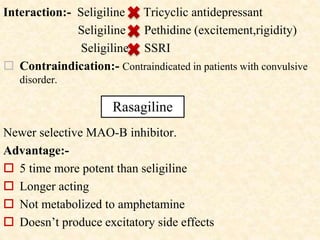Interaction:- Seligiline Tricyclic antidepressant
Seligiline Pethidine (excitement,rigidity)
Seligiline SSRI
 Contraindication:- Contraindicated in patients with convulsive
disorder.
Newer selective MAO-B inhibitor.
Advantage:-
 5 time more potent than seligiline
 Longer acting
 Not metabolized to amphetamine
 Doesn’t produce excitatory side effects
Rasagiline
 