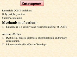 Reversible COMT-inhibitors
Only periphery action
Shorter acting drug
Mechanism of action:-
 Entacapone is a selective and reversible inhibitor of COMT .
Adverse effects :-
 Dyskinesia, nausea, diarrhoea, abdominal pain, and urinary
discoloration.
 It increases the side effects of levodopa.
Entacapone
 