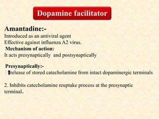 Amantadine:-
Introduced as an antiviral agent
Effective against influenza A2 virus.
Mechanism of action:
It acts presynaptically and postsynaptically
Presynaptically:-
1. release of stored catecholamine from intact dopaminergic terminals
2. Inhibits catecholamine reuptake process at the presynaptic
terminal.
Dopamine facilitator
 