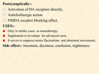 Postsynaptically:-
 Activation of DA receptors directly.
 Anticholinergic action.
 NMDA receptor blocking effect.
USES:-
Only in milder cases as monotherapy.
Supplement to levodopa for advanced cases.
It serves to suppress motor fluctuations and abnormal movements.
Side effect:- Insomnia, dizziness, confusion, nightmares
 