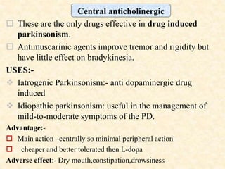  These are the only drugs effective in drug induced
parkinsonism.
 Antimuscarinic agents improve tremor and rigidity but
have little effect on bradykinesia.
USES:-
 Iatrogenic Parkinsonism:- anti dopaminergic drug
induced
 Idiopathic parkinsonism: useful in the management of
mild-to-moderate symptoms of the PD.
Advantage:-
 Main action –centrally so minimal peripheral action
 cheaper and better tolerated then L-dopa
Adverse effect:- Dry mouth,constipation,drowsiness
Central anticholinergic
 