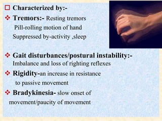  Characterized by:-
 Tremors:- Resting tremors
Pill-rolling motion of hand
Suppressed by-activity ,sleep
 Gait disturbances/postural instability:-
Imbalance and loss of righting reflexes
 Rigidity-an increase in resistance
to passive movement
 Bradykinesia- slow onset of
movement/paucity of movement
 