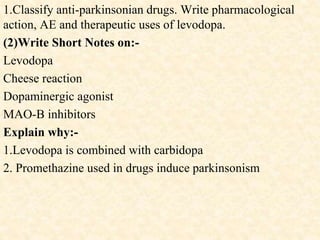 1.Classify anti-parkinsonian drugs. Write pharmacological
action, AE and therapeutic uses of levodopa.
(2)Write Short Notes on:-
Levodopa
Cheese reaction
Dopaminergic agonist
MAO-B inhibitors
Explain why:-
1.Levodopa is combined with carbidopa
2. Promethazine used in drugs induce parkinsonism
 