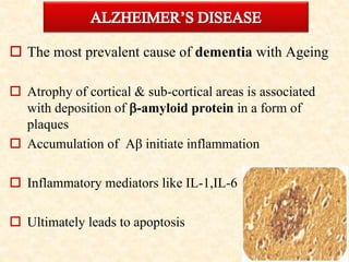  The most prevalent cause of dementia with Ageing
 Atrophy of cortical & sub-cortical areas is associated
with deposition of -amyloid protein in a form of
plaques
 Accumulation of Aβ initiate inflammation
 Inflammatory mediators like IL-1,IL-6
 Ultimately leads to apoptosis
 