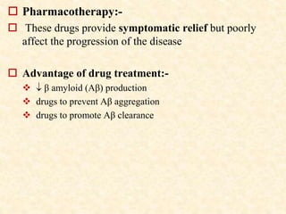  Pharmacotherapy:-
 These drugs provide symptomatic relief but poorly
affect the progression of the disease
 Advantage of drug treatment:-
  β amyloid (Aβ) production
 drugs to prevent Aβ aggregation
 drugs to promote Aβ clearance
 