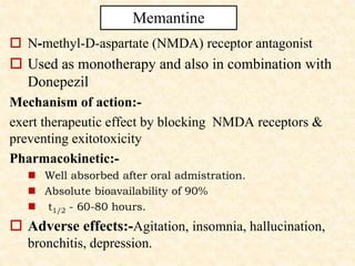  N-methyl-D-aspartate (NMDA) receptor antagonist
 Used as monotherapy and also in combination with
Donepezil
Mechanism of action:-
exert therapeutic effect by blocking NMDA receptors &
preventing exitotoxicity
Pharmacokinetic:-
 Well absorbed after oral admistration.
 Absolute bioavailability of 90%
 t1/2 - 60-80 hours.
 Adverse effects:-Agitation, insomnia, hallucination,
bronchitis, depression.
Memantine
 