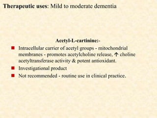 Therapeutic uses: Mild to moderate dementia
Acetyl-L-cartinine:-
 Intracellular carrier of acetyl groups - mitochondrial
membranes - promotes acetylcholine release,  choline
acetyltransferase activity & potent antioxidant.
 Investigational product
 Not recommended - routine use in clinical practice.
 