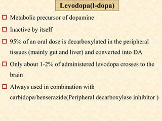  Metabolic precursor of dopamine
 Inactive by itself
 95% of an oral dose is decarboxylated in the peripheral
tissues (mainly gut and liver) and converted into DA
 Only about 1-2% of administered levodopa crosses to the
brain
 Always used in combination with
carbidopa/benserazide(Peripheral decarboxylase inhibitor )
Levodopa(l-dopa)
 