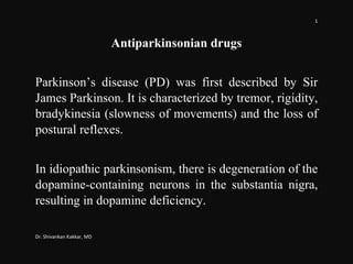 1
Dr. Shivankan Kakkar, MD
Antiparkinsonian drugs
Parkinson’s disease (PD) was first described by Sir
James Parkinson. It is characterized by tremor, rigidity,
bradykinesia (slowness of movements) and the loss of
postural reflexes.
In idiopathic parkinsonism, there is degeneration of the
dopamine-containing neurons in the substantia nigra,
resulting in dopamine deficiency.
 