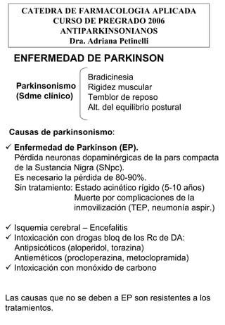 CATEDRA DE FARMACOLOGIA APLICADA
         CURSO DE PREGRADO 2006
           ANTIPARKINSONIANOS
             Dra. Adriana Petinelli

  ENFERMEDAD DE PARKINSON
                     Bradicinesia
  Parkinsonismo      Rigidez muscular
  (Sdme clínico)     Temblor de reposo
                     Alt. del equilibrio postural

Causas de parkinsonismo:
  Enfermedad de Parkinson (EP).
  Pérdida neuronas dopaminérgicas de la pars compacta
  de la Sustancia Nigra (SNpc).
  Es necesario la pérdida de 80-90%.
  Sin tratamiento: Estado acinético rígido (5-10 años)
                   Muerte por complicaciones de la
                   inmovilización (TEP, neumonía aspir.)

  Isquemia cerebral – Encefalitis
  Intoxicación con drogas bloq de los Rc de DA:
  Antipsicóticos (aloperidol, torazina)
  Antieméticos (procloperazina, metoclopramida)
  Intoxicación con monóxido de carbono


Las causas que no se deben a EP son resistentes a los
tratamientos.
 