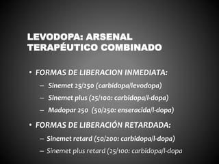 • FORMAS DE LIBERACION INMEDIATA:
– Sinemet 25/250 (carbidopa/levodopa)
– Sinemet plus (25/100: carbidopa/l-dopa)
– Madopar 250 (50/250: enseracida/l-dopa)
• FORMAS DE LIBERACIÓN RETARDADA:
– Sinemet retard (50/200: carbidopa/l-dopa)
– Sinemet plus retard (25/100: carbidopa/l-dopa
LEVODOPA: ARSENAL
TERAPÉUTICO COMBINADO
 