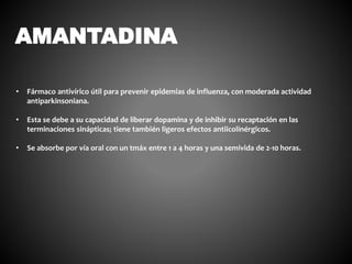 AMANTADINA
• Fármaco antivírico útil para prevenir epidemias de influenza, con moderada actividad
antiparkinsoniana.
• Esta se debe a su capacidad de liberar dopamina y de inhibir su recaptación en las
terminaciones sinápticas; tiene también ligeros efectos antiicolinérgicos.
• Se absorbe por vía oral con un tmáx entre 1 a 4 horas y una semivida de 2-10 horas.
 