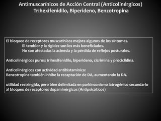 Antimuscarínicos de Acción Central (Anticolinérgicos)
Trihexifenidilo, Biperideno, Benzotropina
El bloqueo de receptores muscarínicos mejora algunos de los síntomas.
El temblor y la rigidez son los más beneficiados.
No son afectadas la acinesia y la pérdida de reflejos posturales.
Anticolinérgicos puros: trihexifenidilo, biperideno, cicrimina y prociclidina.
Anticolinérgicos con actividad antihistaminica:
Benzotropina también inhibe la recaptación de DA, aumentando la DA.
utilidad restringida, pero bien delimitada en parkinsonismo iatrogénico secundario
al bloqueo de receptores dopaminérgicos (Antipsicóticos)
 