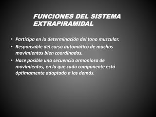 • Participa en la determinación del tono muscular.
• Responsable del curso automático de muchos
movimientos bien coordinados.
• Hace posible una secuencia armoniosa de
movimientos, en la que cada componente está
óptimamente adaptado a los demás.
FUNCIONES DEL SISTEMA
EXTRAPIRAMIDAL
 