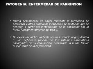 • Podría desempeñar un papel relevante la formación de
peróxidos y otros productos y radicales de oxidación que se
generan a partir del metabolismo de la dopamina por la
MAO, fundamentalmente del tipo B.
• Un exceso de dichos radicales en la sustancia negra, debido
a una deficiente función de los sistemas enzimáticos
encargados de su eliminación, provocaría la lesión tisular
responsable de la enfermedad.
PATOGENIA: ENFERMEDAD DE PARKINSON
 