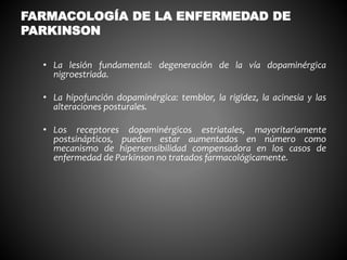 • La lesión fundamental: degeneración de la vía dopaminérgica
nigroestriada.
• La hipofunción dopaminérgica: temblor, la rigidez, la acinesia y las
alteraciones posturales.
• Los receptores dopaminérgicos estriatales, mayoritariamente
postsinápticos, pueden estar aumentados en número como
mecanismo de hipersensibilidad compensadora en los casos de
enfermedad de Parkinson no tratados farmacológicamente.
FARMACOLOGÍA DE LA ENFERMEDAD DE
PARKINSON
 