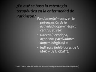 Fundamentalmente, en la
potenciación de la
actividad dopaminérgica
central, ya sea:
• Directa (Levodopa,
agonistas y activadores
dopaminérgicos) o
• Indirecta (inhibidores de la
MAO y de la COMT).
¿En qué se basa la estrategia
terapéutica en la enfermedad de
Parkinson?
COMT: catecol methil transferasa: enzima que degrada catecolaminas, dopamina)
 