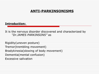 ANTI-PARKINSONISMS Introduction:  It is the nervous disorder discovered and characterized by  “Dr.JAMES PARKINSONS”  as Rigidity(uneven posture) Tremor(trembling movement) Bradykinesia(slowing of body movement) Dementia(mental confusion) Excessive salivation 