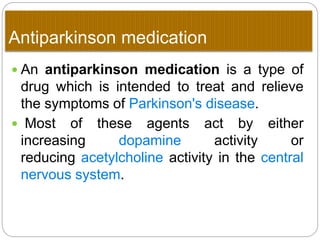Anti parkinson medication
 An antiparkinson medication is a type of
drug which is intended to treat and relieve the
symptoms of Parkinson's disease.
 Most of these agents act by either increasing
dopamine activity or
reducing acetylcholine activity in the central
nervous system.
 
