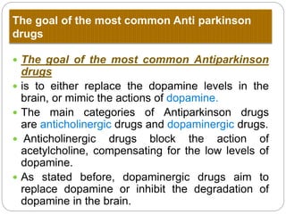 The goal of the most common Anti Parkinson
drugs
 The goal of the most common Antiparkinson drugs
 is to either replace the dopamine levels in the brain, or
mimic the actions of dopamine.
 The main categories of Antiparkinson drugs
are anticholinergic drugs and dopaminergic drugs.
 Anticholinergic drugs block the action of
acetylcholine, compensating for the low levels of
dopamine.
 As stated before, dopaminergic drugs aim to replace
dopamine or inhibit the degradation of dopamine in
the brain.
 