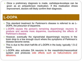  Dopaminergic precursors. Preferred over other medications to prevent
undesirable sympathomimetic side effects.
 Peripheral dopa decarboxylase inhibitors. Prevents peripheral degradation of L-
dopa by Peripheral dopa decarboxylase enzyme and increase effectiveness of L-
dopa and decrease side effect of L-dopa that come due to peripherral
degradation of L-dopa e.g. Nausea and vomiting.
 COMT inhibitors. Preventing the metabolism of dopamine by COMT and hence
increase its brain levels.
 Selective monoamine oxidase B inhibitors. To prevent the metabolism of
dopamine by MAO-B and hence increase its brain levels.
 Dopamine receptor agonists. Directly increase the activity of the dopamine
system.
 Dopamine facilitator. Facilitate dopamine release from nerve ending and
increase dopamine concentration in brain.
 Central Anticholinergics- These drugs reduce the effect of acetylcholine in the
brain by antagonizing cholinergic receptors. This helps restore the
acetylcholine/dopamine balance within the brain.
 Anti- histaminic. Some Antihistaminic have Anti cholinergic activity
MOA of all Anti Parkinson Drugs
 