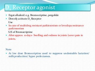 D2 Receptor agonist
 Ergot alkaloid: e.g. Bromocriptine, pergolide
 Directly activate D2 Receptor
Use
 In case of multidrug resistant parkinsonism or levodopa resistance
parkinsonism
S/E of Bromocriptine
 After approx. 10 days- Swelling and redness in joints (sever pain in
joints.
Note
 At low dose Bromocriptine used to suppress undesirable lactation/
milk production/ hyper prolectamea.
 