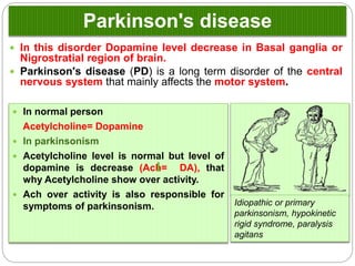 Parkinson's disease
 In this disorder Dopamine level decrease in Basal ganglia or
Nigrostratial region of brain.
 Parkinson's disease (PD) is a long term disorder of the central
nervous system that mainly affects the motor system.
Idiopathic or primary
parkinsonism, hypokinetic
rigid syndrome, paralysis
agitans
 In normal person
Acetylcholine= Dopamine
 In parkinsonism
 Acetylcholine level is normal but level of
dopamine is decrease (Ach= DA), that why
Acetylcholine show over activity.
 Ach over activity is also responsible for
symptoms of parkinsonism.
 