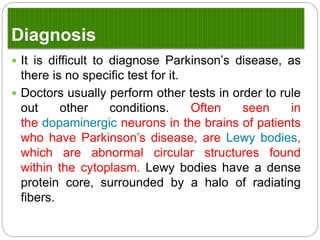 Diagnosis
 It is difficult to diagnose Parkinson’s disease, as
there is no specific test for it.
 Doctors usually perform other tests in order to rule
out other conditions. Often seen in
the dopaminergic neurons in the brains of patients
who have Parkinson’s disease, are Lewy bodies,
which are abnormal circular structures found within
the cytoplasm. Lewy bodies have a dense protein
core, surrounded by a halo of radiating fibers.
 