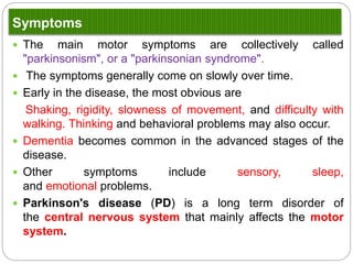 Symptoms
 The main motor symptoms are collectively called "parkinsonism", or
a "parkinsonian syndrome".
 The symptoms generally come on slowly over time.
 Early in the disease, the most obvious are
Shaking, rigidity, slowness of movement, and difficulty with
walking. Thinking and behavioral problems may also occur.
 Dementia becomes common in the advanced stages of the disease.
 Other symptoms include sensory, sleep, and emotional problems.
 Parkinson's disease (PD) is a long term disorder of the central
nervous system that mainly affects the motor system.
 