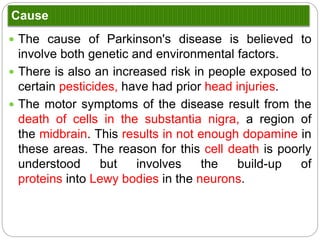Cause
 The cause of Parkinson's disease is believed to involve both genetic and
environmental factors.
 There is also an increased risk in people exposed to certain pesticides, have had
prior head injuries.
 The motor symptoms of the disease result from the death of cells in the substantia
nigra, a region of the midbrain. This results in not enough dopamine in these
areas. The reason for this cell death is poorly understood but involves the build-up
of proteins into Lewy bodies in the neurons.
 Mutations on chromosome 4 can cause Parkinson’s disease. This gene produces a
protein known as a-synuclein. This protein which is normally found in the
presynaptic terminals and is thought to be involved in synaptic transmission in
dopaminergic neurons. The mutation produces what it known as a toxic gain of
function because it produces a protein that results in effects that are toxic to the
cell.
 Parkinson’s disease can also be caused by a mutation on chromosome 6. This
gene has been named parkin. This mutation causes a loss of function, which
makes it a recessive disorder.
 