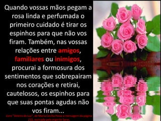 Quando vossas mãos pegam a
rosa linda e perfumada o
primeiro cuidado é tirar os
espinhos para que não vos
firam. Também, nas vossas
relações entre amigos,
familiares ou inimigos,
procurai a formosura dos
sentimentos que sobrepairam
nos corações e retirai,
cautelosos, os espinhos para
que suas pontas agudas não
vos firam...
Livro "Veleiro de Luz", de Maria Cecília Paiva a mensagem da página
210, assinada pelo espírito Sarai,
 