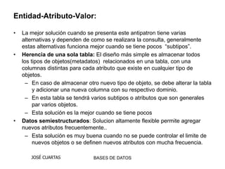 Entidad-Atributo-Valor:

•   La mejor solución cuando se presenta este antipatron tiene varias
    alternativas y dependen de como se realizara la consulta, generalmente
    estas alternativas funciona mejor cuando se tiene pocos “subtipos”.
•   Herencia de una sola tabla: El diseño más simple es almacenar todos
    los tipos de objetos(metadatos) relacionados en una tabla, con una
    columnas distintas para cada atributo que existe en cualquier tipo de
    objetos.
      – En caso de almacenar otro nuevo tipo de objeto, se debe alterar la tabla
         y adicionar una nueva columna con su respectivo dominio.
      – En esta tabla se tendrá varios subtipos o atributos que son generales
         par varios objetos.
      – Esta solución es la mejor cuando se tiene pocos
•   Datos semiestructurados: Solucion altamente flexible permite agregar
    nuevos atributos frecuentemente..
      – Esta solución es muy buena cuando no se puede controlar el limite de
         nuevos objetos o se definen nuevos atributos con mucha frecuencia.

       JOSÉ CUARTAS             BASES DE DATOS
 