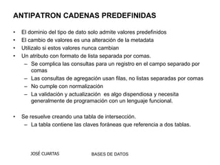 ANTIPATRON CADENAS PREDEFINIDAS

•   El dominio del tipo de dato solo admite valores predefinidos
•   El cambio de valores es una alteración de la metadata
•   Utilizalo si estos valores nunca cambian
•   Un atributo con formato de lista separada por comas.
     – Se complica las consultas para un registro en el campo separado por
         comas
     – Las consultas de agregación usan filas, no listas separadas por comas
     – No cumple con normalización
     – La validación y actualización es algo dispendiosa y necesita
         generalmente de programación con un lenguaje funcional.

•   Se resuelve creando una tabla de intersección.
     – La tabla contiene las claves foráneas que referencia a dos tablas.




       JOSÉ CUARTAS             BASES DE DATOS
 