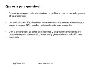 Que es y para que sirven:

•   Es una técnica que pretende resolver un problema, pero a menudo genera
    otros problemas.

•   Los antipatrones SQL describen los errores más frecuentes realizados por
    las personas en SQL, son las metidas de pata mas frecuentes.

•   Con la descripción de estos anti-patrones y las posibles soluciones, se
    pretende mejorar el desarrollo, “evitando” y generando una solución mas
    adecuada.




       JOSÉ CUARTAS             BASES DE DATOS
 