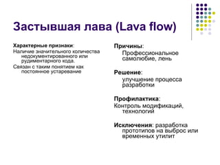 Застывшая лава ( Lava flow) Характерные признаки : Наличие значительного количества недокументированного или рудиментарного кода. Связан с таким понятием как постоянное устаревание Причины : Профессиональное самолюбие, лень Решение : улучшение процесса разработки Профилактика : Контроль модификаций, технологий Исключения : разработка прототипов на выброс или временных утилит 