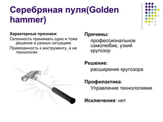 Серебряная пуля( Golden hammer) Характерные признаки : Склонность принимать одно и тоже решение в разных ситуациях Привязанность к инструменту, а не технологии Причины : профессиональное самолюбие, узкий кругозор Решение : расширение кругозора Профилактика : Управление технологиями Исключения : нет 