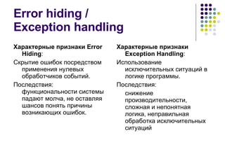 Error hiding  / Exception handling Характерные признаки  Error Hiding : Скрытие ошибок посредством применения нулевых обработчиков событий. Последствия: функциональности системы падают молча, не оставляя шансов понять причины возникающих ошибок. Характерные признаки  Exception Handling : Использование исключительных ситуаций в логике программы. Последствия: снижение производительности, сложная и непонятная логика, неправильная обработка исключительных ситуаций 