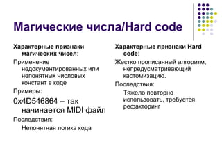 Магические числа/ Hard code Характерные признаки магических чисел : Применение недокументированных или непонятных числовых констант в коде Примеры: 0x4D546864 – так начинается  MIDI  файл Последствия: Непонятная логика кода Характерные признаки  Hard code : Жестко прописанный алгоритм, непредусматривающий кастомизацию. Последствия: Тяжело повторно использовать, требуется рефакторинг 