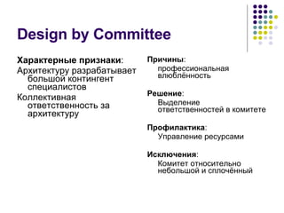 Design by Committee Характерные признаки : Архитектуру разрабатывает большой контингент специалистов Коллективная ответственность за архитектуру Причины : профессиональная влюблённость Решение : Выделение ответственностей в комитете Профилактика : Управление ресурсами Исключения : Комитет относительно небольшой и сплочённый 