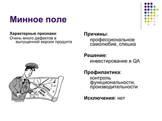 Минное поле Характерные признаки : Очень много дефектов в выпущенной версии продукта Причины : профессиональное самолюбие, спешка Решение : инвестирование в  QA Профилактика : контроль функциональности, производительности Исключения : нет 