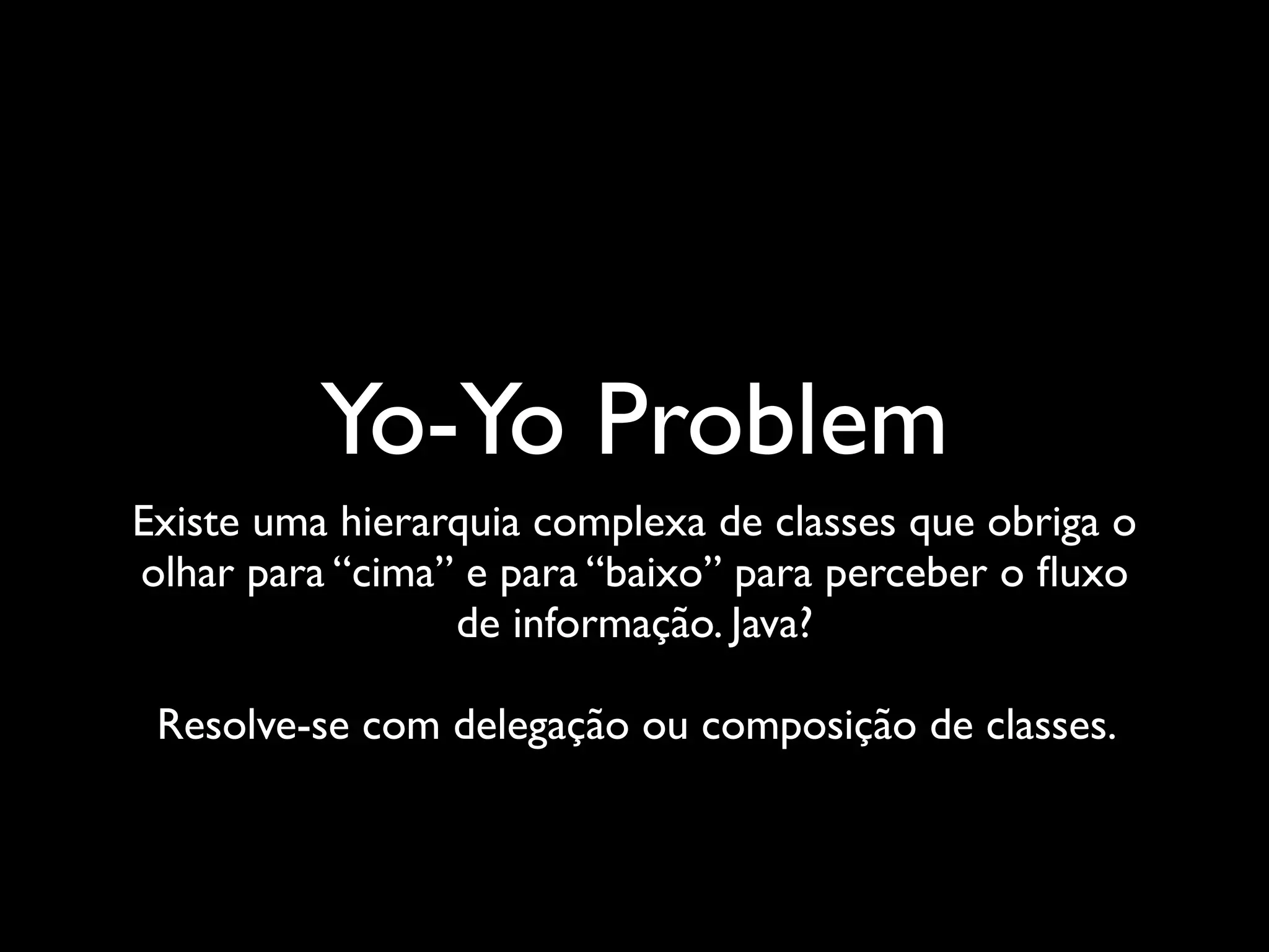 Yo-Yo Problem
Existe uma hierarquia complexa de classes que obriga o
olhar para “cima” e para “baixo” para perceber o ﬂuxo
                 de informação. Java?

 Resolve-se com delegação ou composição de classes.
 