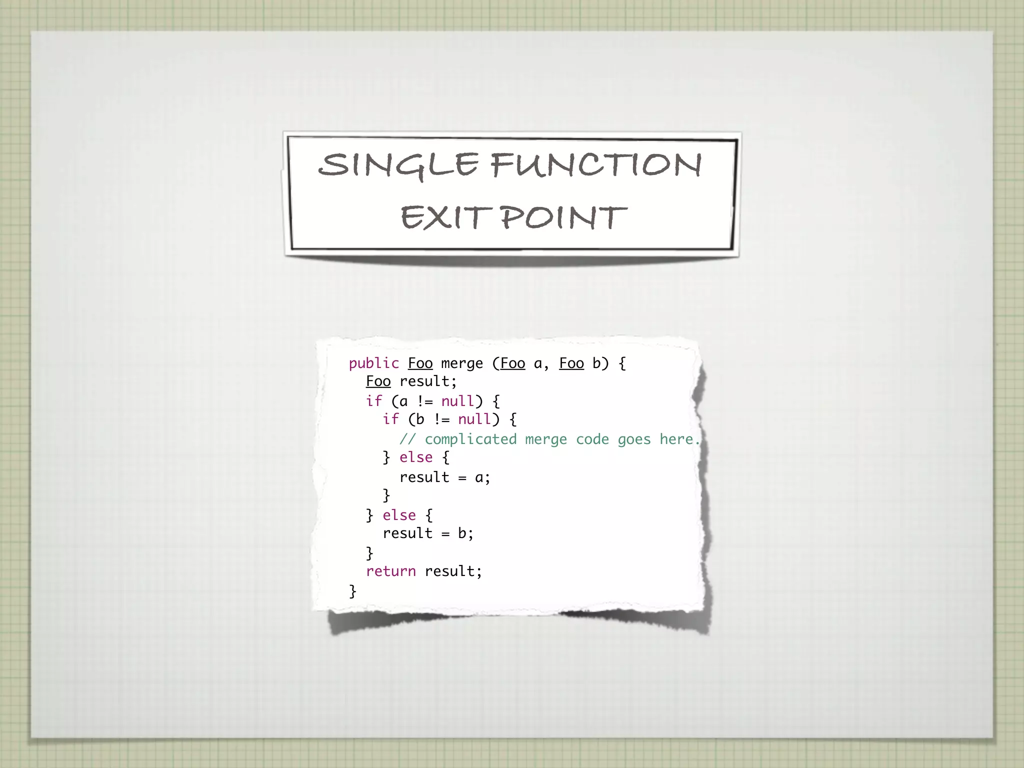 SINGLE FUNCTION
   EXIT POINT


    	 public Foo merge (Foo a, Foo b) {
	       Foo result;
	       if (a != null) {
	         if (b != null) {
	           // complicated merge code goes here.
	         } else {
	           result = a;
	         }
	       } else {
	         result = b;
	       }
	       return result;
	     }
 