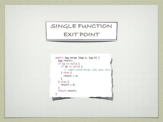 SINGLE FUNCTION
   EXIT POINT


    	 public Foo merge (Foo a, Foo b) {
	       Foo result;
	       if (a != null) {
	         if (b != null) {
	           // complicated merge code goes here.
	         } else {
	           result = a;
	         }
	       } else {
	         result = b;
	       }
	       return result;
	     }
 