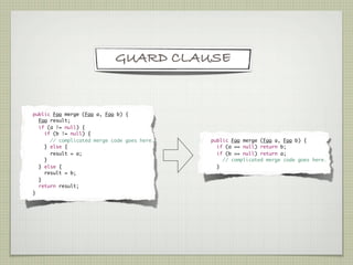 GUARD CLAUSE


    	 public Foo merge (Foo a, Foo b) {
	       Foo result;
	       if (a != null) {
	         if (b != null) {
	           // complicated merge code goes here.   	   public Foo merge (Foo a, Foo b) {
	         } else {                                 	     if (a == null) return b;
	           result = a;                            	     if (b == null) return a;
	         }                                        	       // complicated merge code goes here.
	       } else {                                   	     }
	         result = b;
	       }
	       return result;
	     }
 