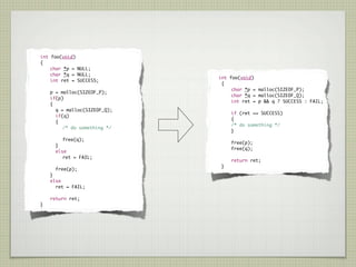 int foo(void)
	     {
	   	     char *p = NULL;
	   	     char *q = NULL;
                                   	   int     foo(void)
	   	     int ret = SUCCESS;
                                   	     {
                                   	   	       char *p = malloc(SIZEOF_P);
	   	    p = malloc(SIZEOF_P);
                                   	   	       char *q = malloc(SIZEOF_Q);
	   	    if(p)
                                   	   	       int ret = p && q ? SUCCESS : FAIL;
	   	    {
	   	      q = malloc(SIZEOF_Q);
                                   	   	       if (ret == SUCCESS)
	   	      if(q)
                                   	   	       {
	   	      {
                                   	   	       /* do something */
	   	    	    /* do something */
                                   	   	       }
	   	    	     free(q);
                                   	   	       free(p);
	   	      }
                                   	   	       free(q);
	   	      else
	   	    	    ret = FAIL;
                                   	   	       return ret;
                                   	       }
	   	        free(p);
	   	    }
	   	    else
	   	      ret = FAIL;

	   	    return ret;
	    }
 