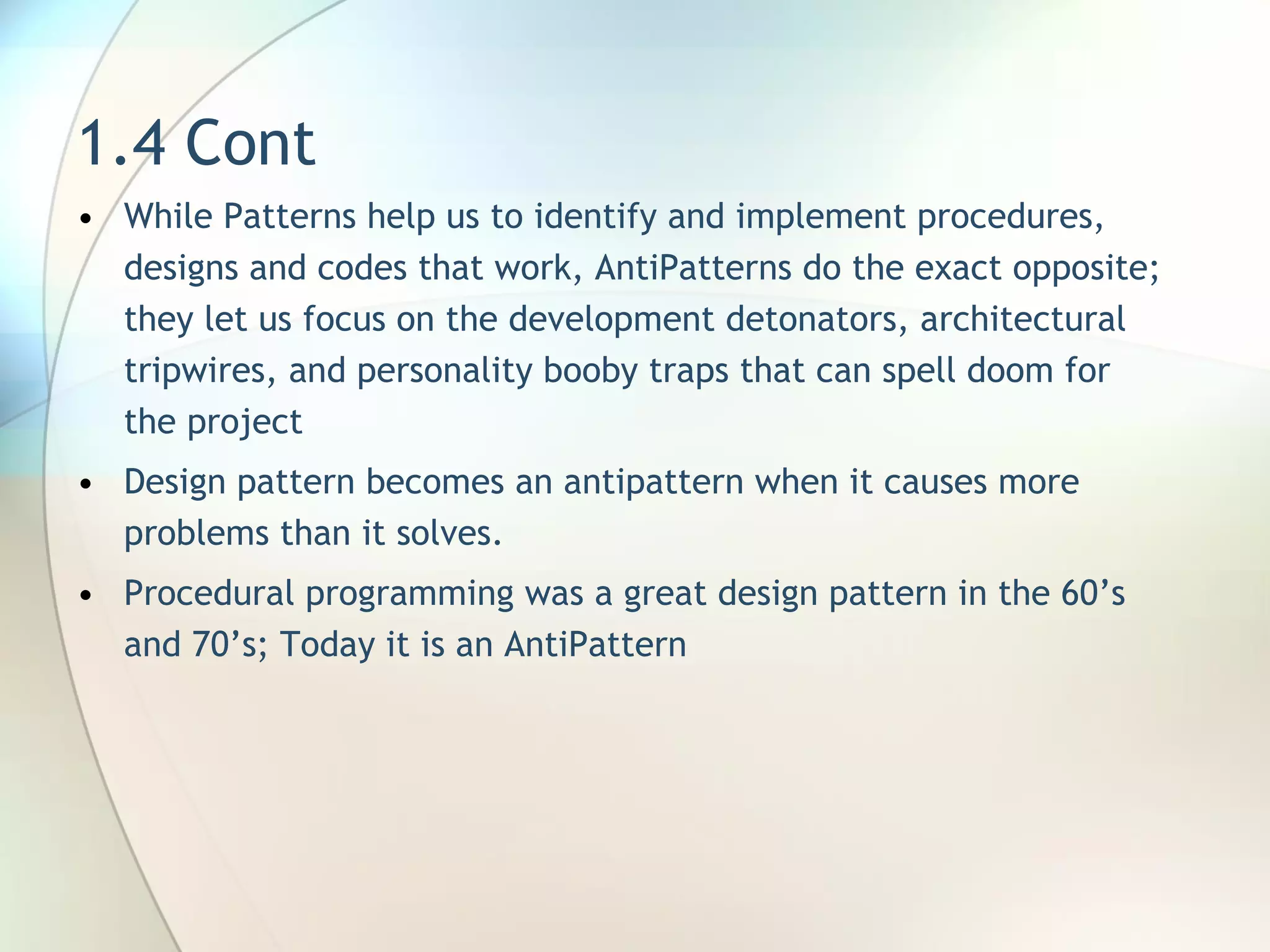 1.4 Cont W hile Patterns help us to identify and implement procedures, designs and codes that work, AntiPatterns do the exact opposite; they let  us focus on  the development detonators, architectural tripwires, and personality booby traps that can spell doom for the project Design pattern becomes an antipattern when it causes more problems than it solves . Procedural programming was a great design pattern in the 60’s and 70’s ;  Today it is an AntiPattern  